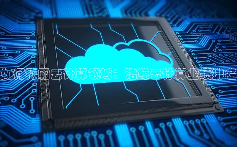 杏鑫彩票官网app雷柏科技如何称霸云计算领域：浩鲸云计算业绩排名