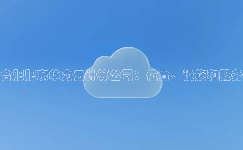 杏鑫注册平台官方网站每日互动合肥肥东华为云计算公司：位置、设施和服务